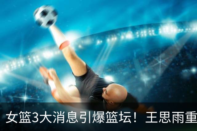 女篮3大消息引爆篮坛！王思雨重磅转会山西，争冠格局直接改写，韩旭、李梦海外征战，球迷吵翻了