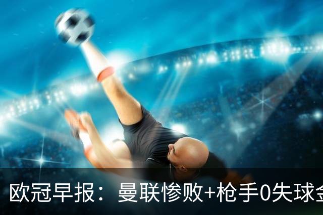 欧冠早报：曼联惨败+枪手0失球金身告破 5队全胜巴黎领跑
