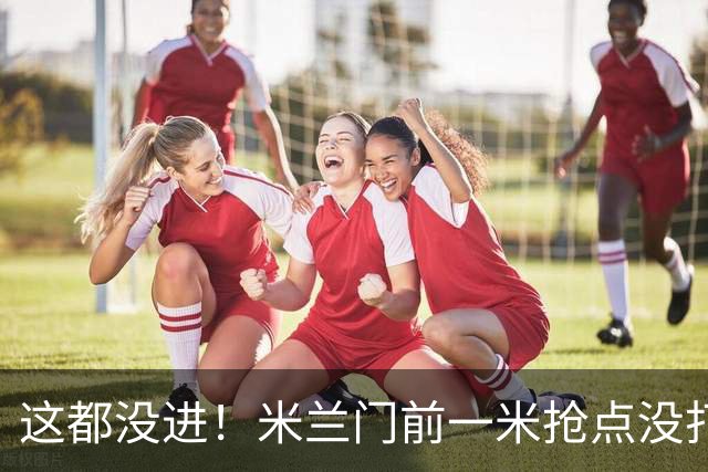 这都没进！米兰门前一米抢点没打进，拉莫斯与巴尔泰萨吉抢在一起