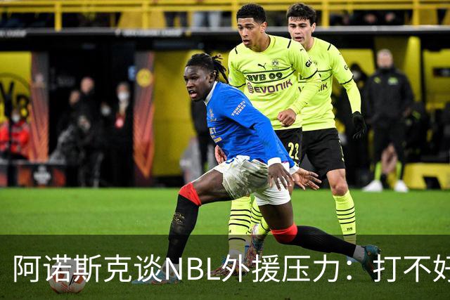 阿诺斯克谈NBL外援压力：打不好随时被裁 最初合同只有一个月保障