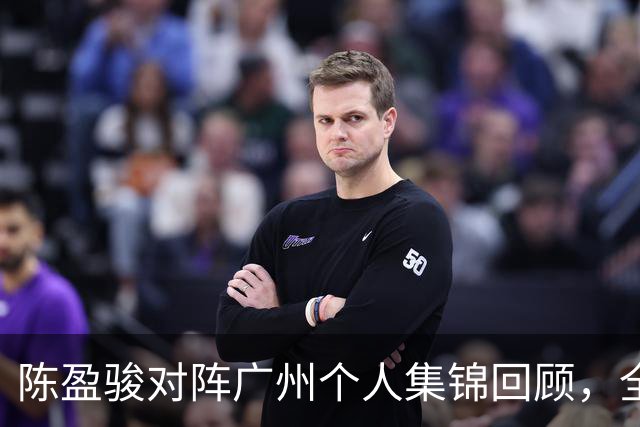 陈盈骏对阵广州个人集锦回顾，全场砍下22分8助攻