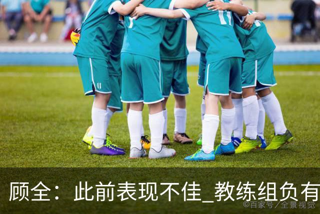 顾全：此前表现不佳 教练组负有很大责任 也一直在调整、尝试