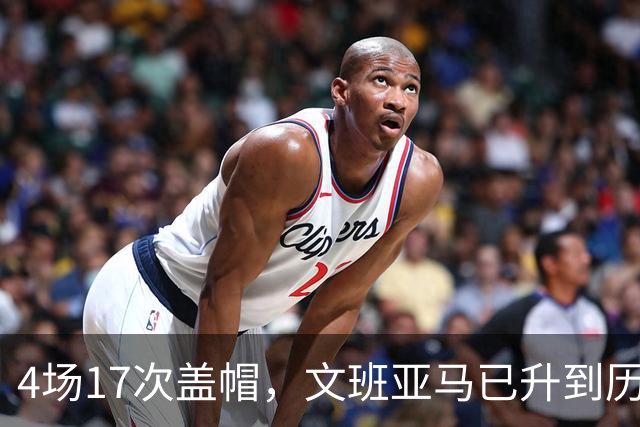 4场17次盖帽，文班亚马已升到历史盖帽榜第211位