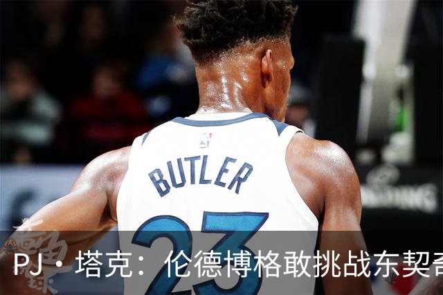 PJ·塔克：伦德博格敢挑战东契奇值得欣赏 但造犯规也是技术